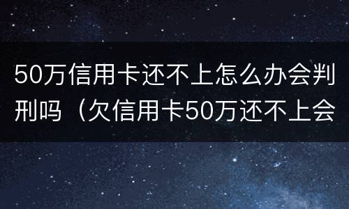 50万信用卡还不上怎么办会判刑吗（欠信用卡50万还不上会坐牢吗）
