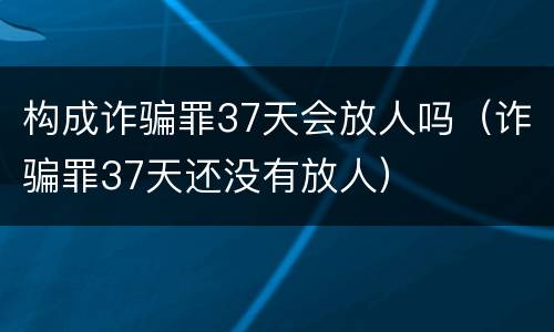 构成诈骗罪37天会放人吗（诈骗罪37天还没有放人）