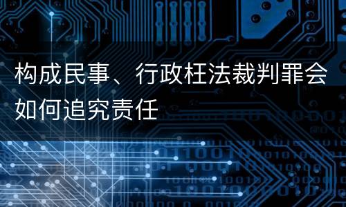 构成民事、行政枉法裁判罪会如何追究责任