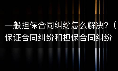 一般担保合同纠纷怎么解决?（保证合同纠纷和担保合同纠纷的区别）