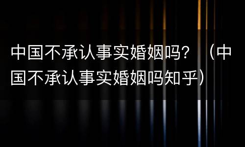 中国不承认事实婚姻吗？（中国不承认事实婚姻吗知乎）