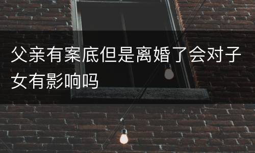 父亲有案底但是离婚了会对子女有影响吗