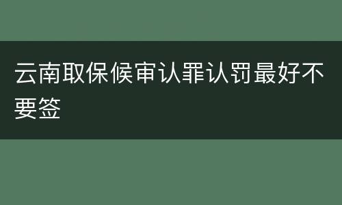 云南取保候审认罪认罚最好不要签