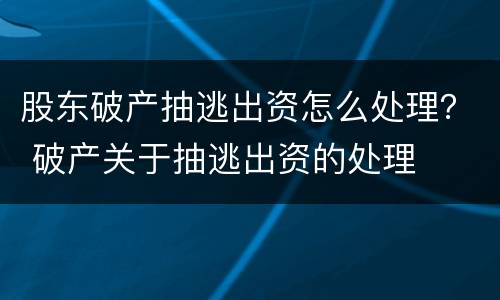 股东破产抽逃出资怎么处理？ 破产关于抽逃出资的处理