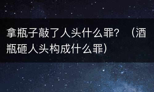 拿瓶子敲了人头什么罪？（酒瓶砸人头构成什么罪）