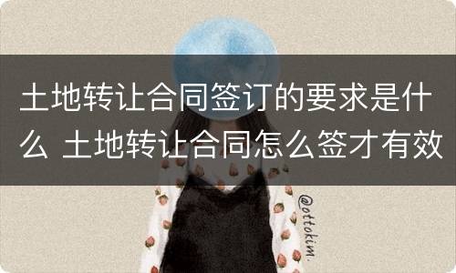 土地转让合同签订的要求是什么 土地转让合同怎么签才有效