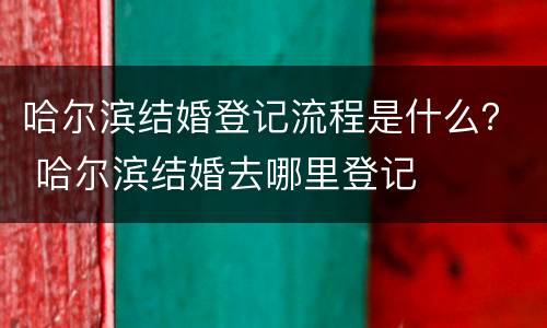 哈尔滨结婚登记流程是什么？ 哈尔滨结婚去哪里登记