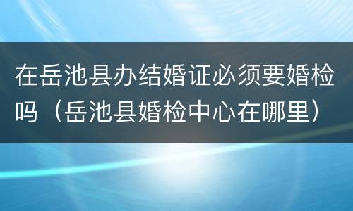 在岳池县办结婚证必须要婚检吗（岳池县婚检中心在哪里）