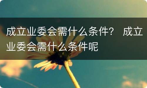 成立业委会需什么条件？ 成立业委会需什么条件呢