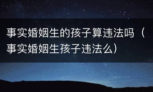 事实婚姻生的孩子算违法吗（事实婚姻生孩子违法么）