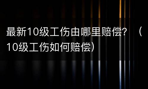 最新10级工伤由哪里赔偿？（10级工伤如何赔偿）