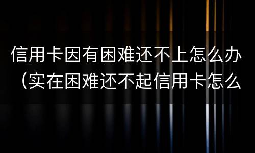 信用卡因有困难还不上怎么办（实在困难还不起信用卡怎么办）
