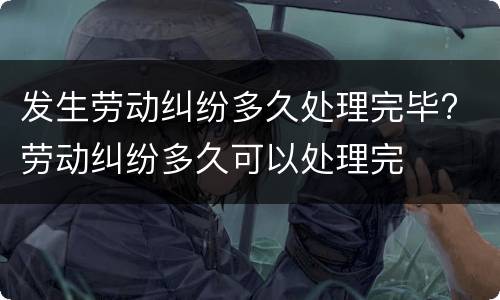 发生劳动纠纷多久处理完毕? 劳动纠纷多久可以处理完