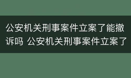 公安机关刑事案件立案了能撤诉吗 公安机关刑事案件立案了能撤诉吗