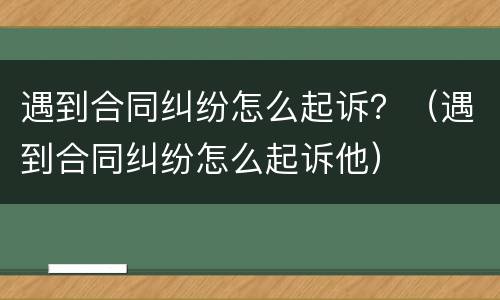 遇到合同纠纷怎么起诉？（遇到合同纠纷怎么起诉他）