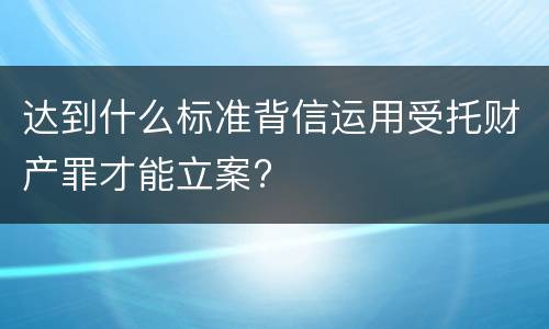 达到什么标准背信运用受托财产罪才能立案?