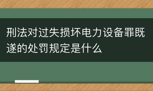 刑法对过失损坏电力设备罪既遂的处罚规定是什么