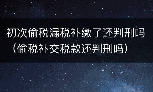 初次偷税漏税补缴了还判刑吗（偷税补交税款还判刑吗）