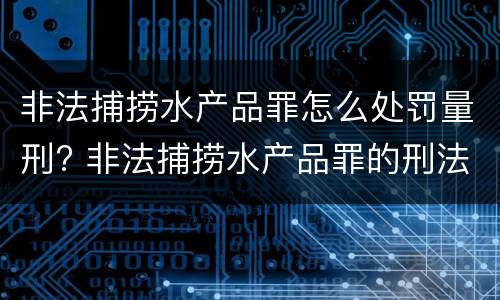 非法捕捞水产品罪怎么处罚量刑? 非法捕捞水产品罪的刑法处罚