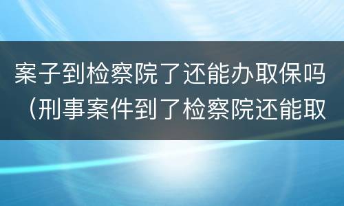案子到检察院了还能办取保吗（刑事案件到了检察院还能取保吗）