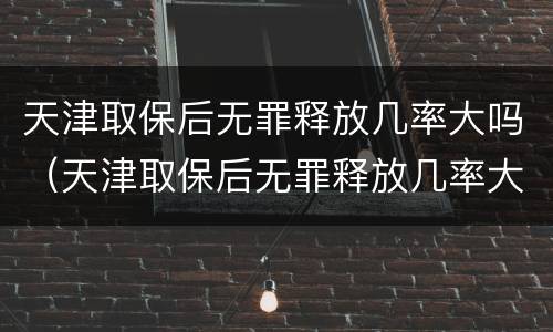 天津取保后无罪释放几率大吗（天津取保后无罪释放几率大吗现在）
