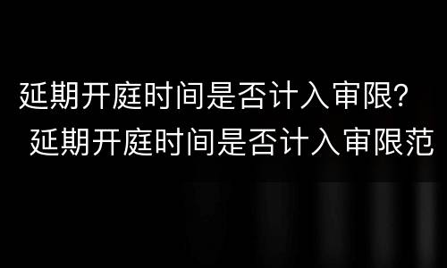 延期开庭时间是否计入审限？ 延期开庭时间是否计入审限范围