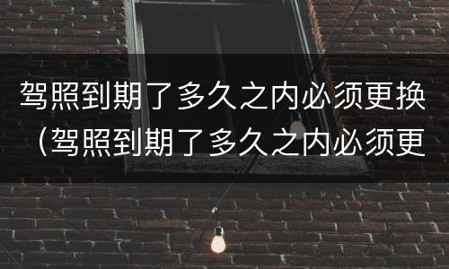 驾照到期了多久之内必须更换（驾照到期了多久之内必须更换）