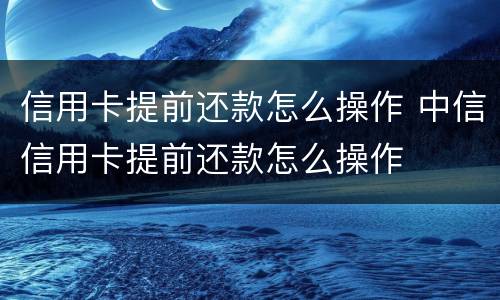 信用卡提前还款怎么操作 中信信用卡提前还款怎么操作