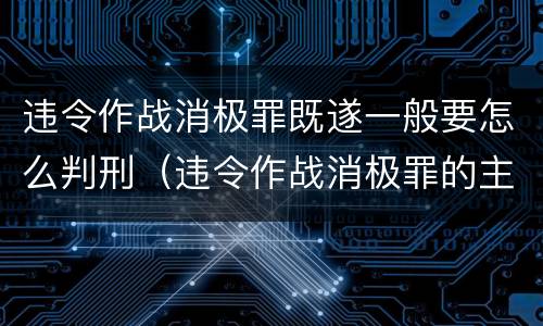 违令作战消极罪既遂一般要怎么判刑（违令作战消极罪的主体是）