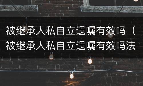 被继承人私自立遗嘱有效吗（被继承人私自立遗嘱有效吗法律规定）