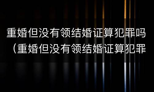 重婚但没有领结婚证算犯罪吗（重婚但没有领结婚证算犯罪吗知乎）