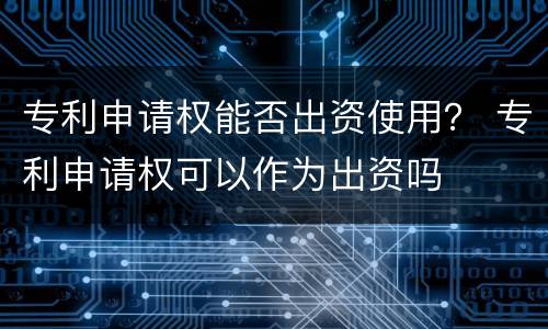 专利申请权能否出资使用？ 专利申请权可以作为出资吗
