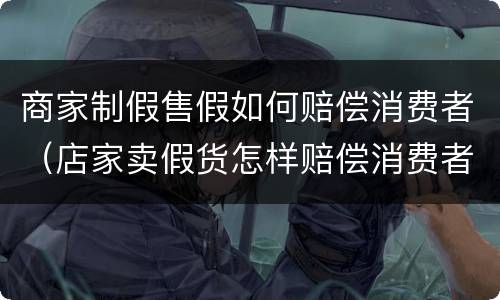 商家制假售假如何赔偿消费者（店家卖假货怎样赔偿消费者）