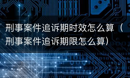 刑事案件追诉期时效怎么算（刑事案件追诉期限怎么算）