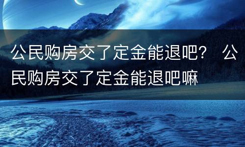 公民购房交了定金能退吧？ 公民购房交了定金能退吧嘛