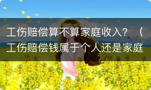 工伤赔偿算不算家庭收入？（工伤赔偿钱属于个人还是家庭）