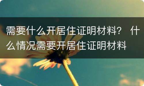 需要什么开居住证明材料？ 什么情况需要开居住证明材料
