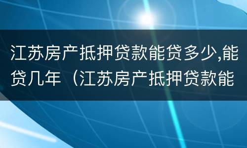 江苏房产抵押贷款能贷多少,能贷几年（江苏房产抵押贷款能贷多少,能贷几年）
