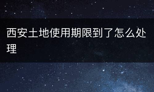 西安土地使用期限到了怎么处理