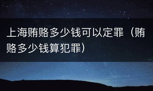 上海贿赂多少钱可以定罪（贿赂多少钱算犯罪）