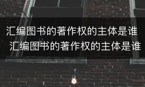 汇编图书的著作权的主体是谁 汇编图书的著作权的主体是谁写的