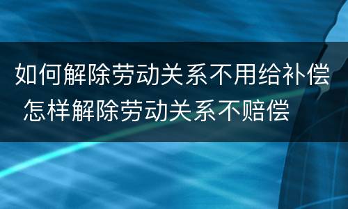 如何解除劳动关系不用给补偿 怎样解除劳动关系不赔偿