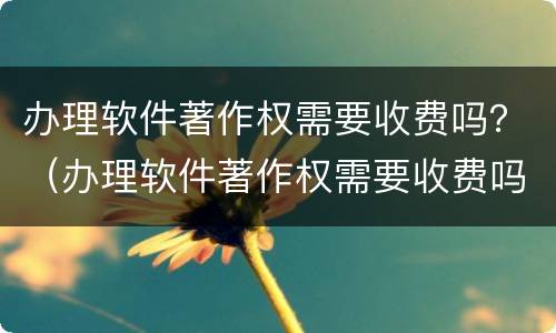 办理软件著作权需要收费吗？（办理软件著作权需要收费吗知乎）