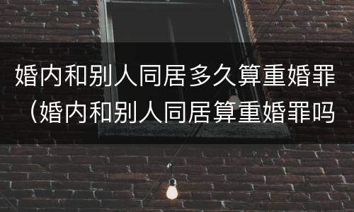 婚内和别人同居多久算重婚罪（婚内和别人同居算重婚罪吗）