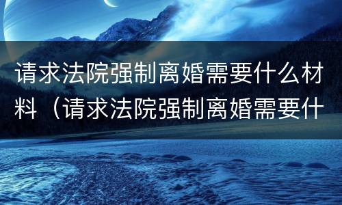 请求法院强制离婚需要什么材料（请求法院强制离婚需要什么材料和手续）