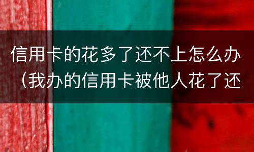 信用卡的花多了还不上怎么办（我办的信用卡被他人花了还不上怎么办）