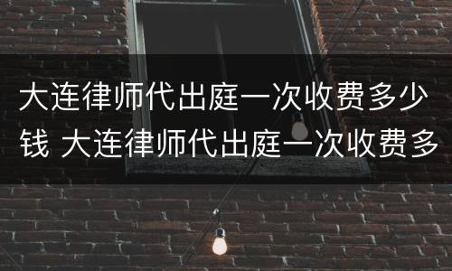 大连律师代出庭一次收费多少钱 大连律师代出庭一次收费多少钱啊