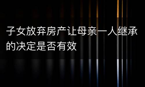 子女放弃房产让母亲一人继承的决定是否有效