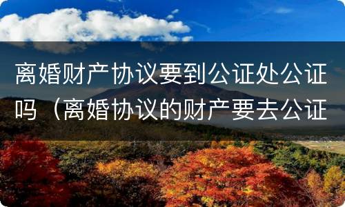 离婚财产协议要到公证处公证吗（离婚协议的财产要去公证处公正吗）