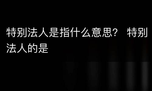 特别法人是指什么意思？ 特别法人的是